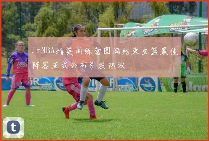 JrNBA精英训练营圆满结束女篮最佳阵容正式公布引发热议
