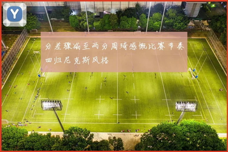 分差骤减至两分周琦感慨比赛节奏回归尼克斯风格