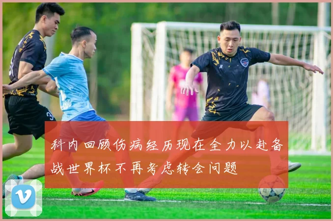 科内回顾伤病经历现在全力以赴备战世界杯不再考虑转会问题