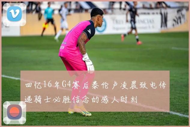 回忆16年G4赛后泰伦卢凌晨致电传递骑士必胜信念的感人时刻