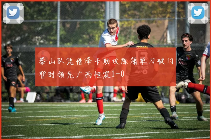 泰山队凭借泽卡助攻陈蒲单刀破门暂时领先广西恒宸1-0