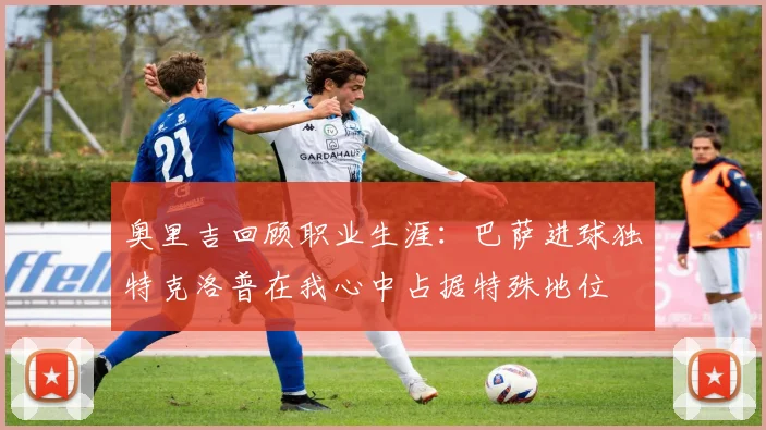 奥里吉回顾职业生涯：巴萨进球独特克洛普在我心中占据特殊地位