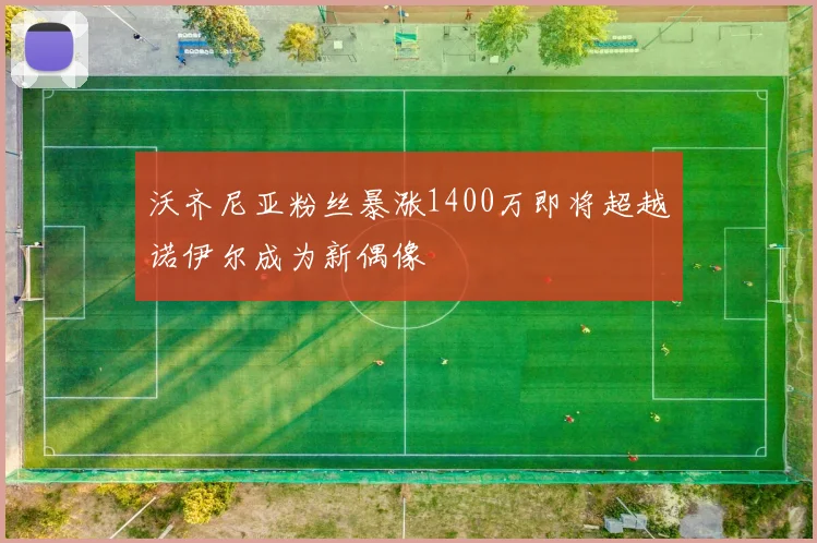 沃齐尼亚粉丝暴涨1400万即将超越诺伊尔成为新偶像