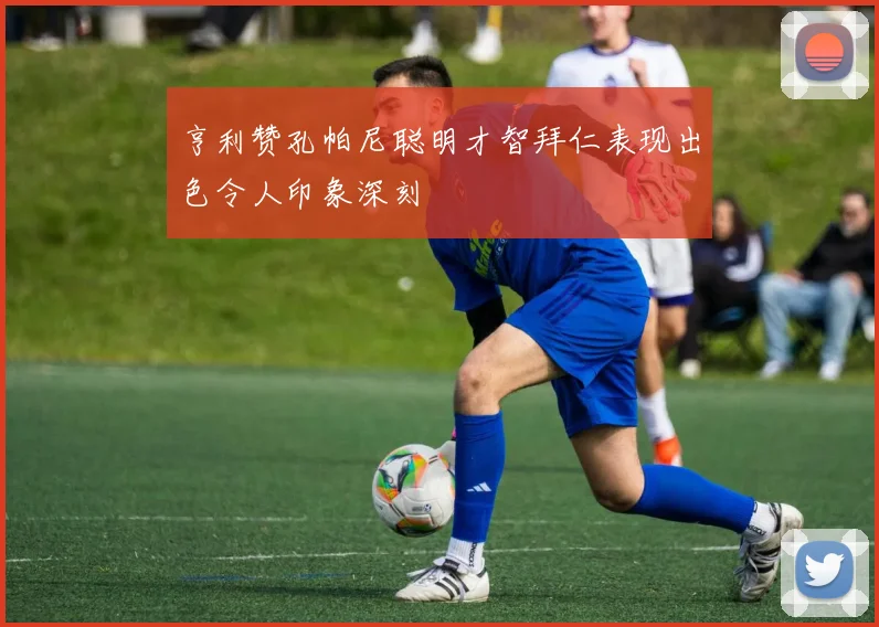 亨利赞孔帕尼聪明才智拜仁表现出色令人印象深刻