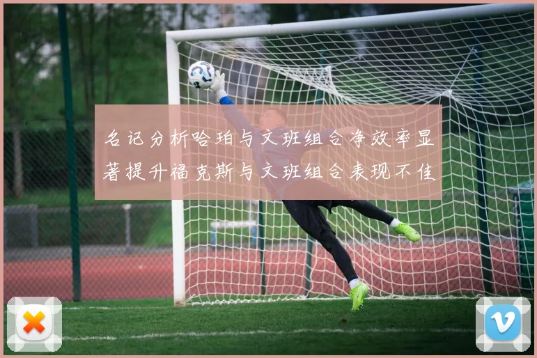 名记分析哈珀与文班组合净效率显著提升福克斯与文班组合表现不佳差距明显
