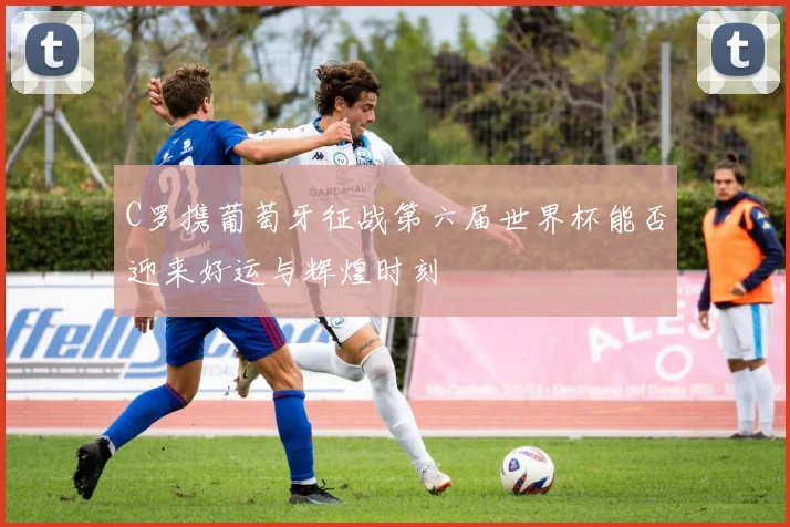 C罗携葡萄牙征战第六届世界杯能否迎来好运与辉煌时刻