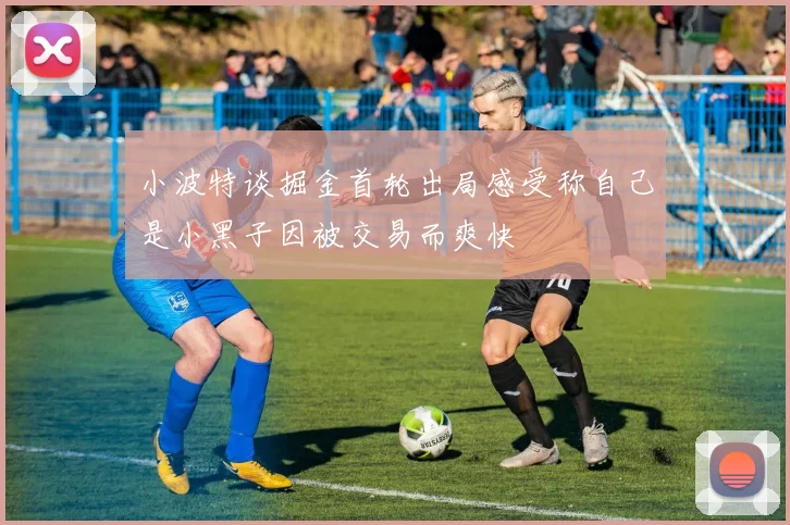 小波特谈掘金首轮出局感受称自己是小黑子因被交易而爽快