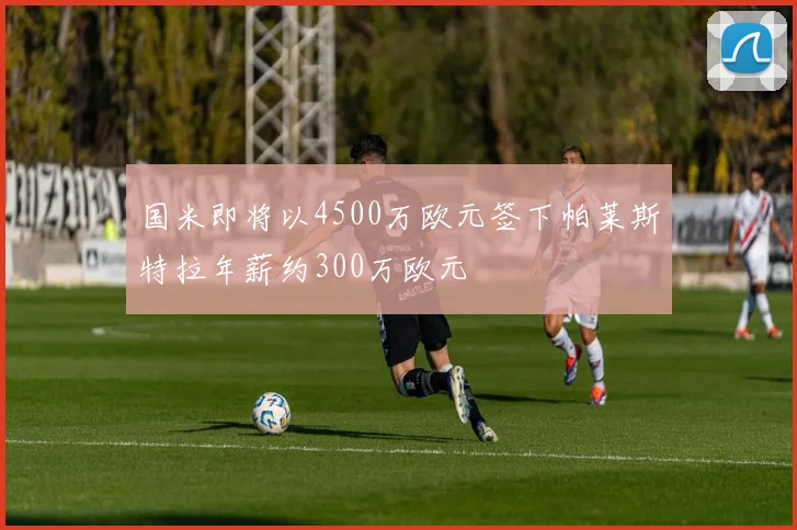 国米即将以4500万欧元签下帕莱斯特拉年薪约300万欧元
