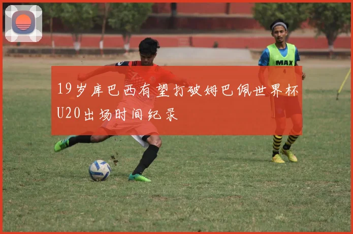 19岁库巴西有望打破姆巴佩世界杯U20出场时间纪录