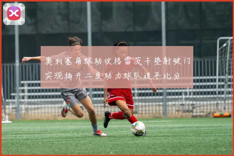 奥利塞角球助攻格雷茨卡垫射破门实现梅开二度助力球队追平比分