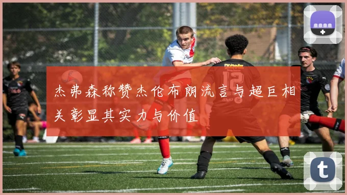 杰弗森称赞杰伦布朗流言与超巨相关彰显其实力与价值