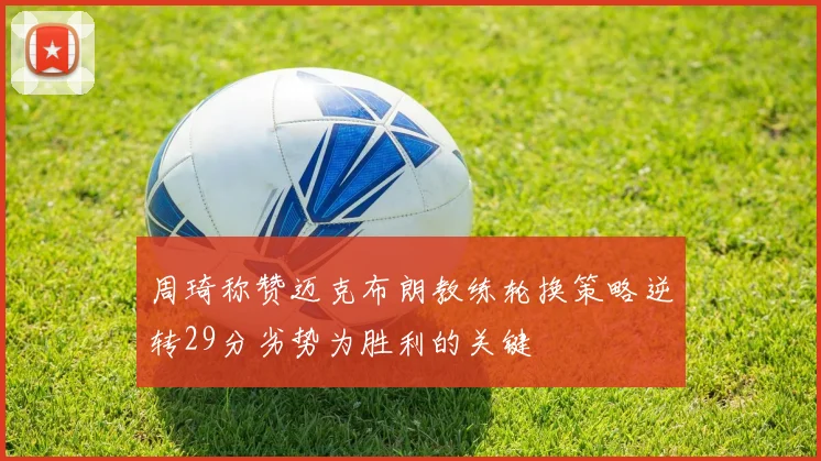 周琦称赞迈克布朗教练轮换策略逆转29分劣势为胜利的关键